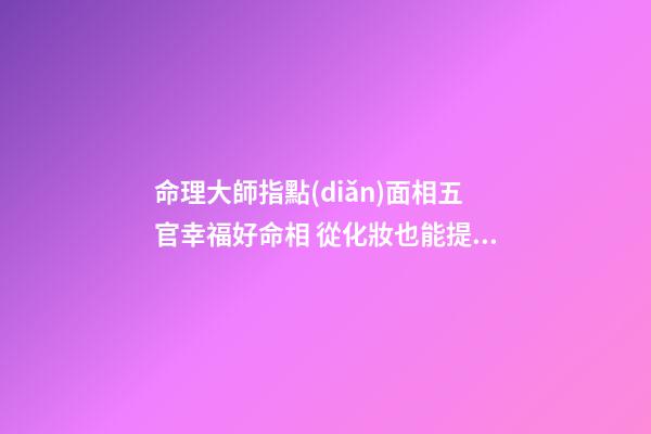 命理大師指點(diǎn)面相五官幸福好命相 從化妝也能提升運(yùn)勢(shì)(圖文)